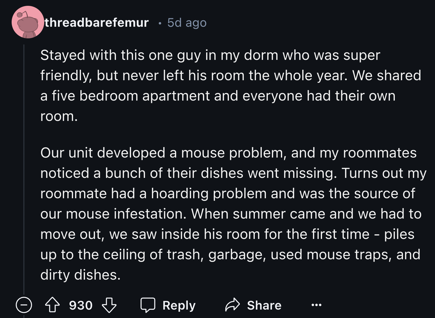 God - threadbarefemur 5d ago Stayed with this one guy in my dorm who was super friendly, but never left his room the whole year. We d a five bedroom apartment and everyone had their own room. Our unit developed a mouse problem, and my roommates noticed a 